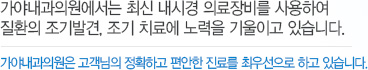 가야내과 . 산부인과의원에서는 최신 내시경 의료장비를 사용하여 질환의 조기발견, 조기 치료에 노력을 기울이고 있습니다. 가야내과 . 산부인과의원은 고객님의 정확하고 편안한 진료를 최우선으로 하고 있습니다.